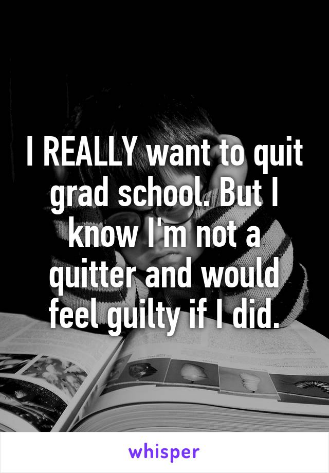 I REALLY want to quit grad school. But I know I'm not a quitter and would feel guilty if I did.