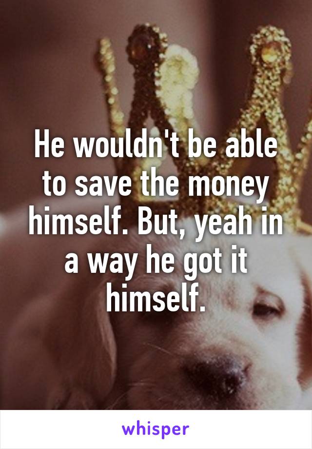 He wouldn't be able to save the money himself. But, yeah in a way he got it himself.