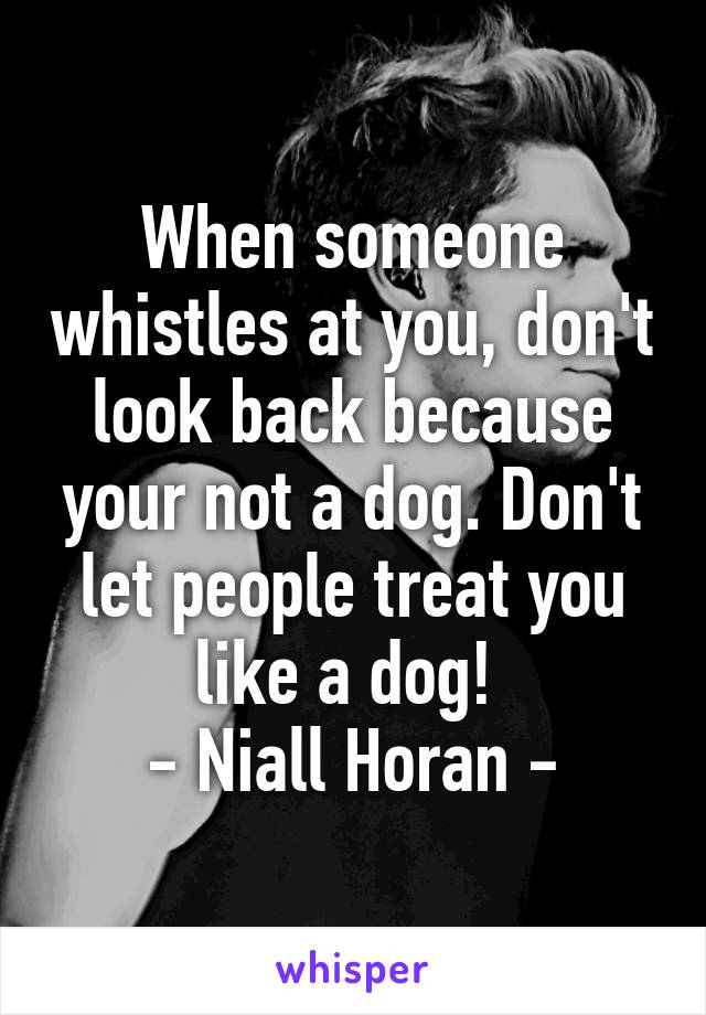 When someone whistles at you, don't look back because your not a dog. Don't let people treat you like a dog! 
- Niall Horan -