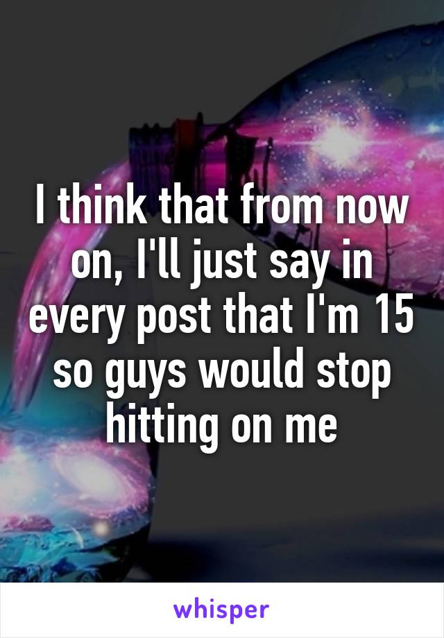 I think that from now on, I'll just say in every post that I'm 15 so guys would stop hitting on me