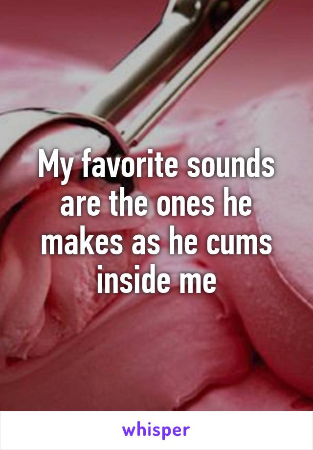 My favorite sounds are the ones he makes as he cums inside me