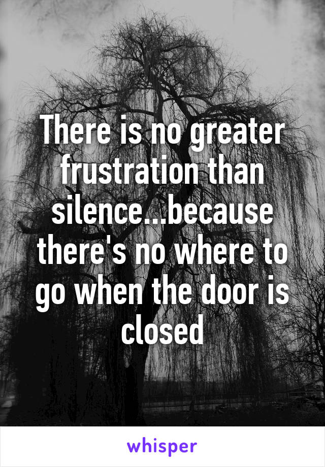 There is no greater frustration than silence...because there's no where to go when the door is closed