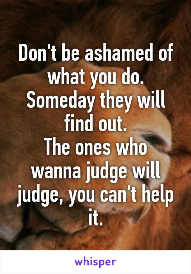 Don't be ashamed of what you do. Someday they will find out.
The ones who wanna judge will judge, you can't help it.