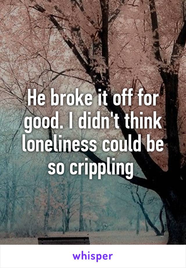 He broke it off for good. I didn't think loneliness could be so crippling 