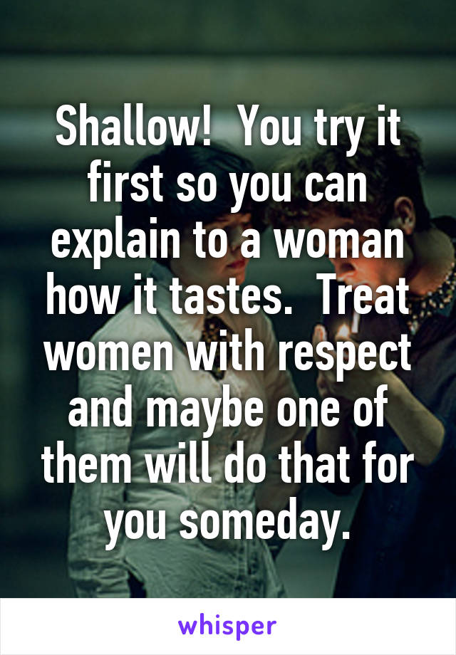 Shallow!  You try it first so you can explain to a woman how it tastes.  Treat women with respect and maybe one of them will do that for you someday.