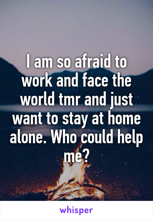 I am so afraid to work and face the world tmr and just want to stay at home alone. Who could help me?