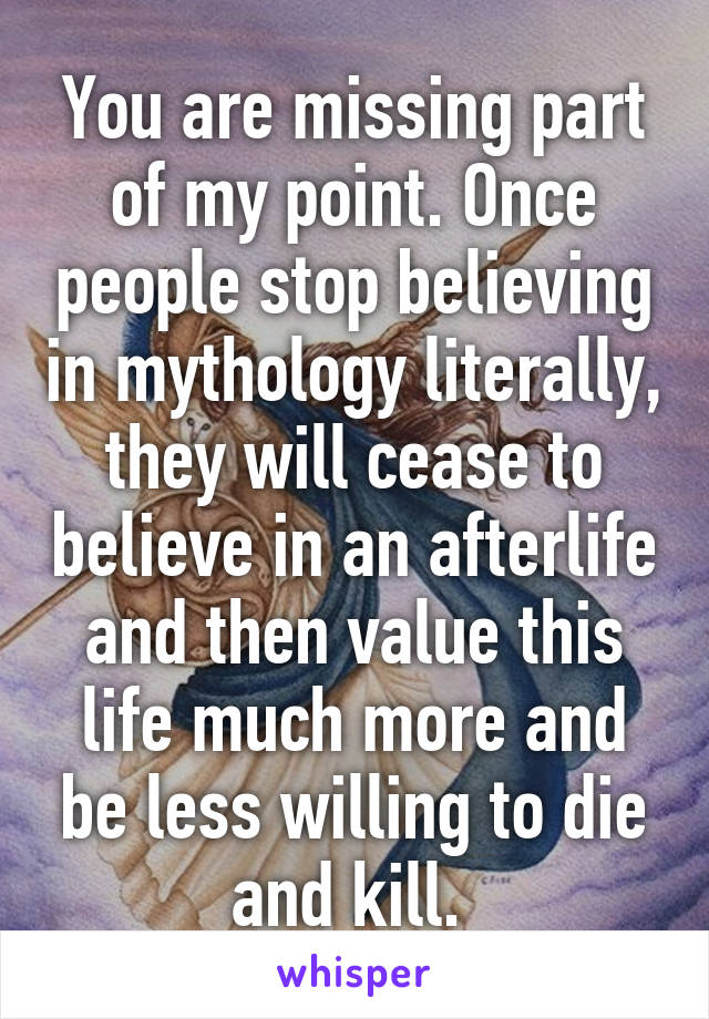 You are missing part of my point. Once people stop believing in mythology literally, they will cease to believe in an afterlife and then value this life much more and be less willing to die and kill. 