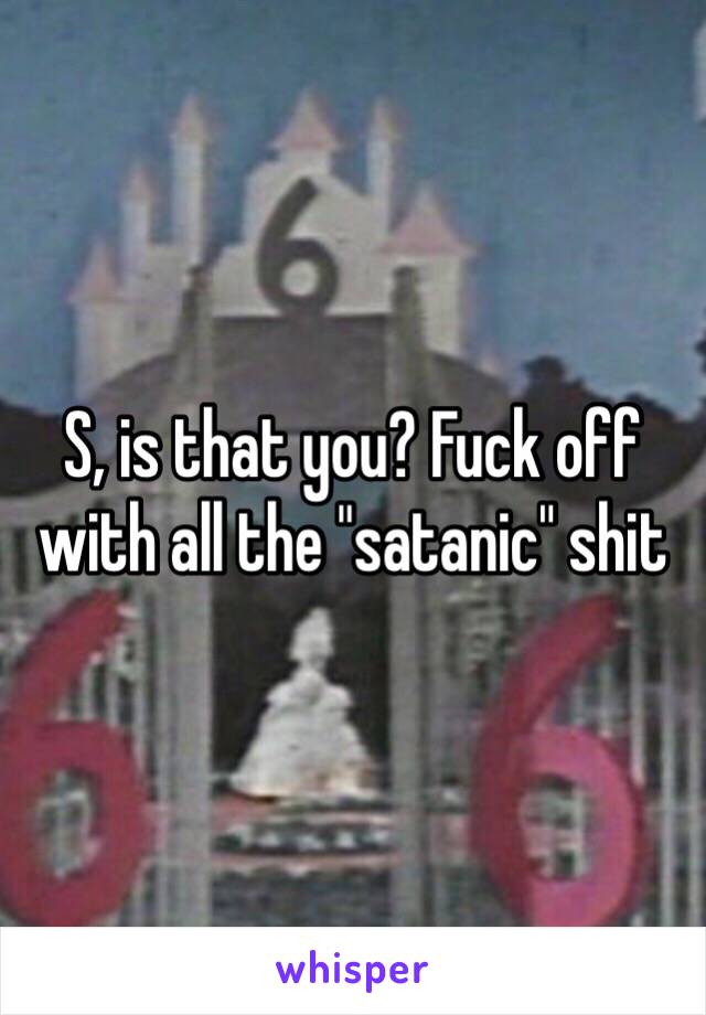 S, is that you? Fuck off with all the "satanic" shit