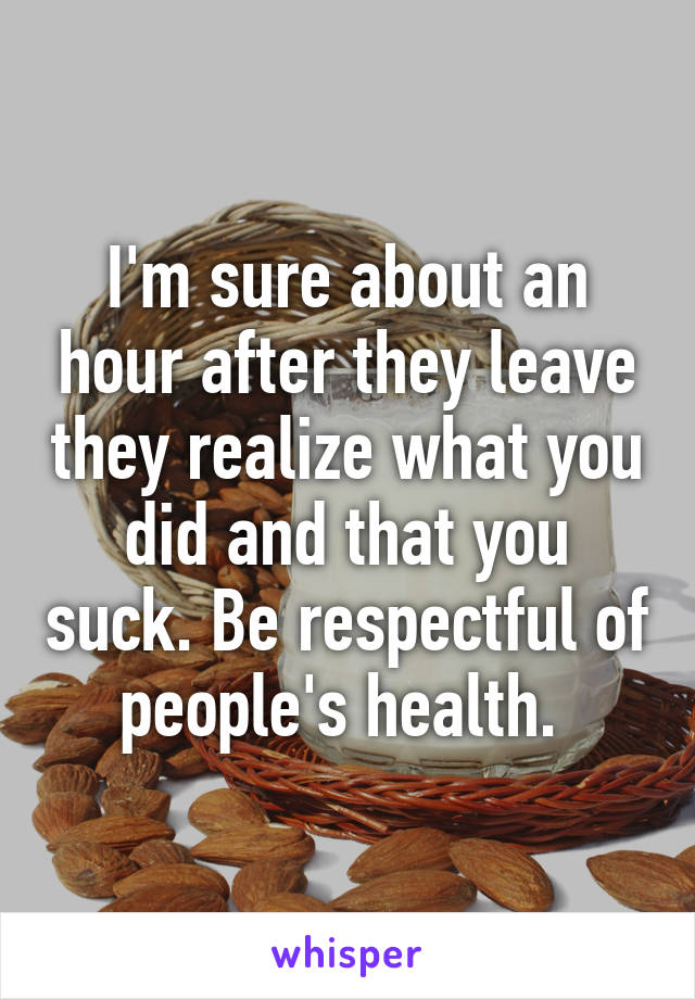 I'm sure about an hour after they leave they realize what you did and that you suck. Be respectful of people's health. 