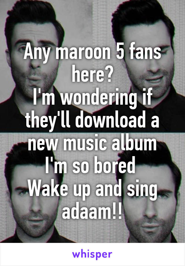 Any maroon 5 fans here?
I'm wondering if they'll download a new music album
I'm so bored 
Wake up and sing adaam!!