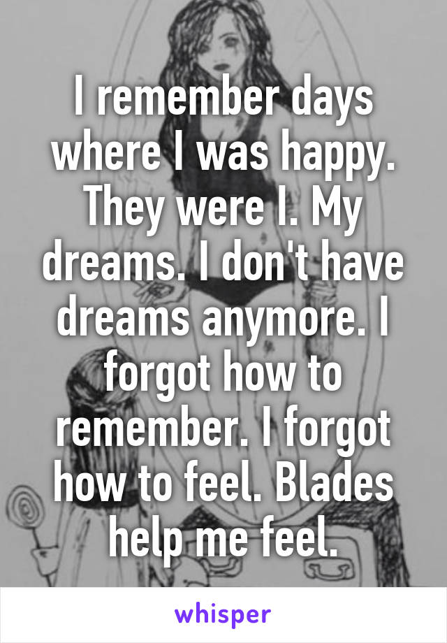 I remember days where I was happy. They were I. My dreams. I don't have dreams anymore. I forgot how to remember. I forgot how to feel. Blades help me feel.