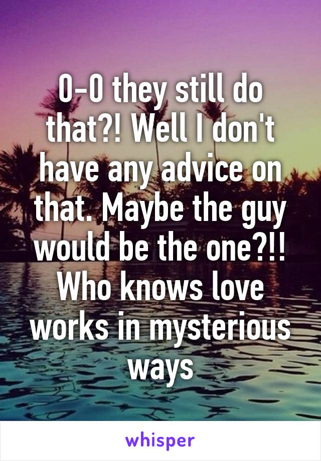 0-0 they still do that?! Well I don't have any advice on that. Maybe the guy would be the one?!! Who knows love works in mysterious ways