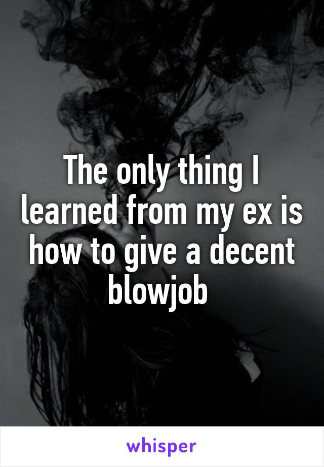 The only thing I learned from my ex is how to give a decent blowjob 