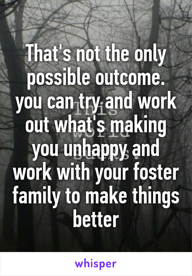 That's not the only possible outcome. you can try and work out what's making you unhappy and work with your foster family to make things better