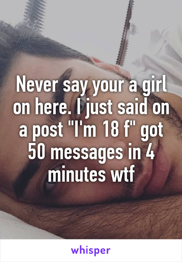 Never say your a girl on here. I just said on a post "I'm 18 f" got 50 messages in 4 minutes wtf