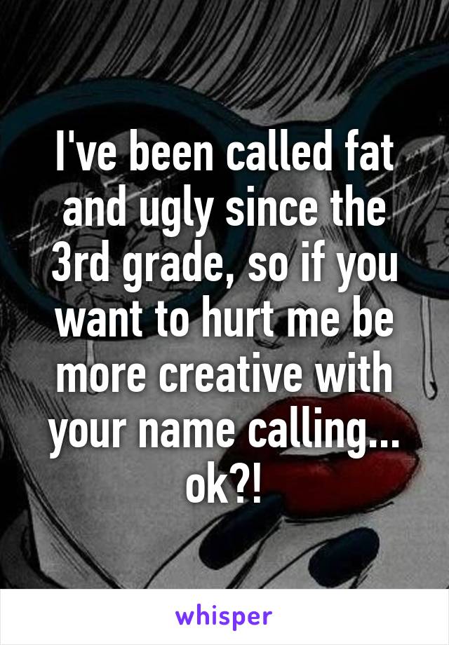 I've been called fat and ugly since the 3rd grade, so if you want to hurt me be more creative with your name calling... ok?!