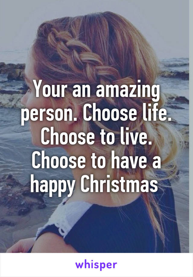 Your an amazing person. Choose life. Choose to live. Choose to have a happy Christmas 