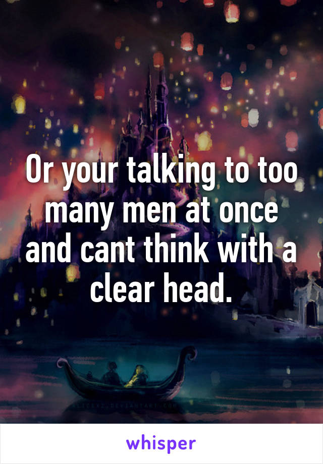 Or your talking to too many men at once and cant think with a clear head.