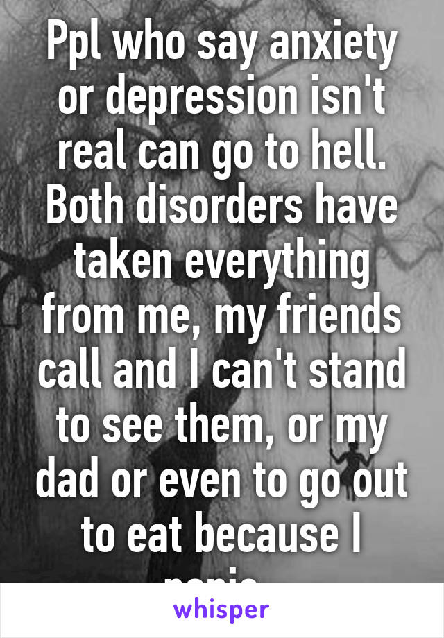 Ppl who say anxiety or depression isn't real can go to hell. Both disorders have taken everything from me, my friends call and I can't stand to see them, or my dad or even to go out to eat because I panic. 