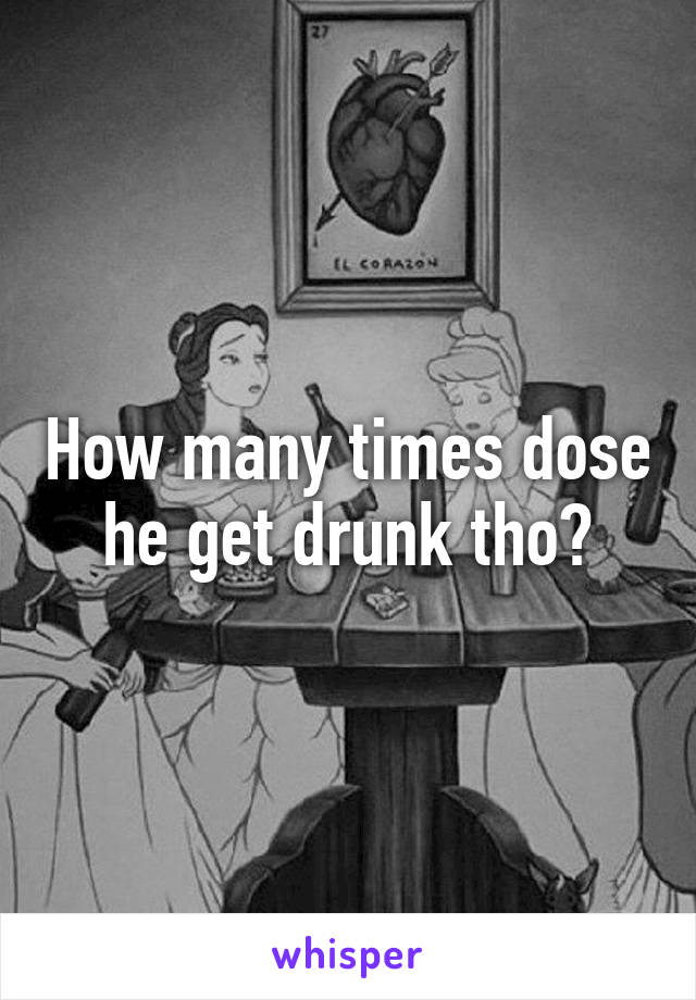 How many times dose he get drunk tho?