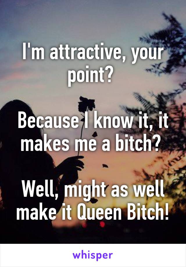 I'm attractive, your point? 

Because I know it, it makes me a bitch? 

Well, might as well make it Queen Bitch!