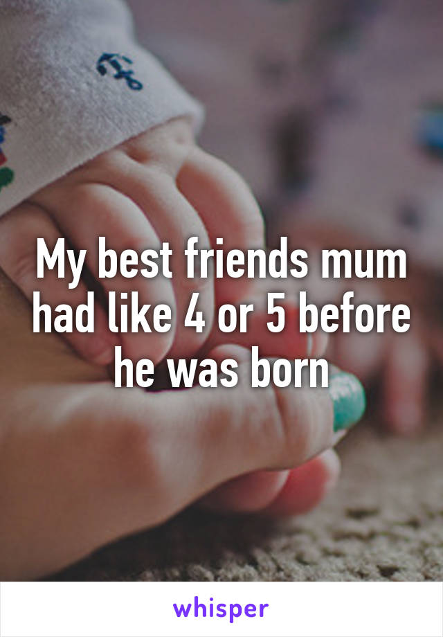 My best friends mum had like 4 or 5 before he was born