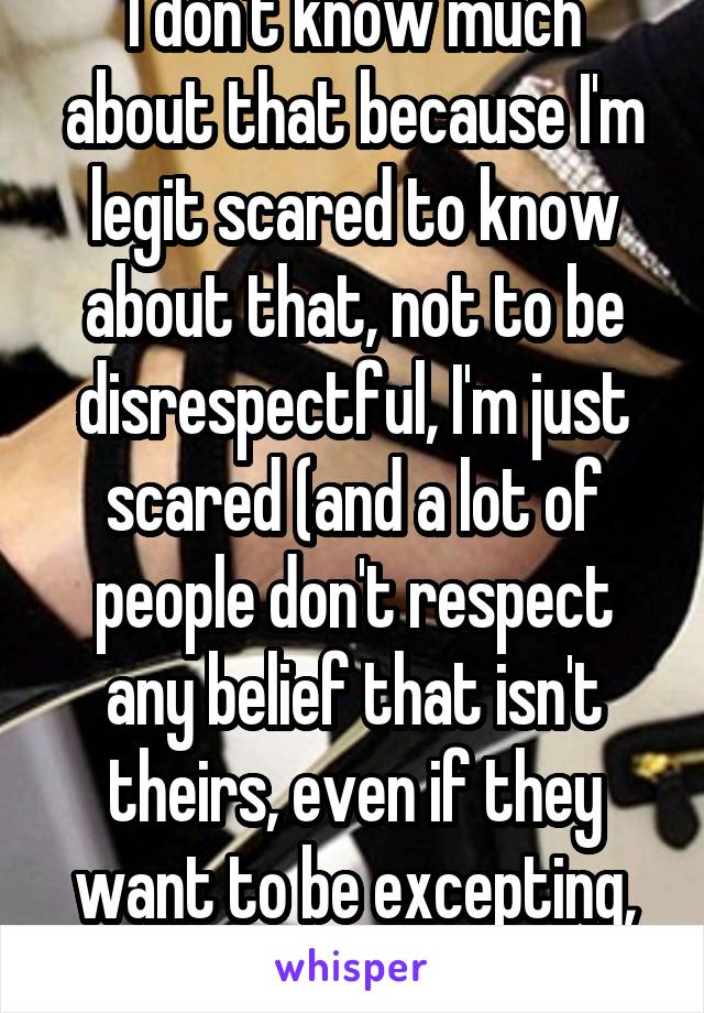 I don't know much about that because I'm legit scared to know about that, not to be disrespectful, I'm just scared (and a lot of people don't respect any belief that isn't theirs, even if they want to be excepting, they aren't)