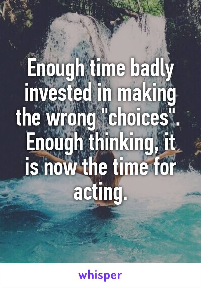 Enough time badly invested in making the wrong "choices". 
Enough thinking, it is now the time for acting.
