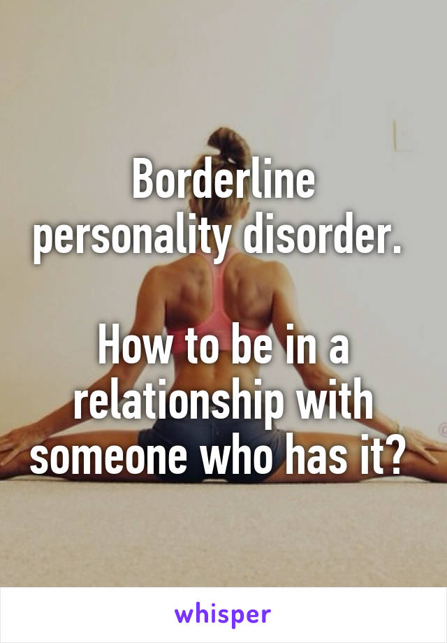 Borderline personality disorder. 

How to be in a relationship with someone who has it? 