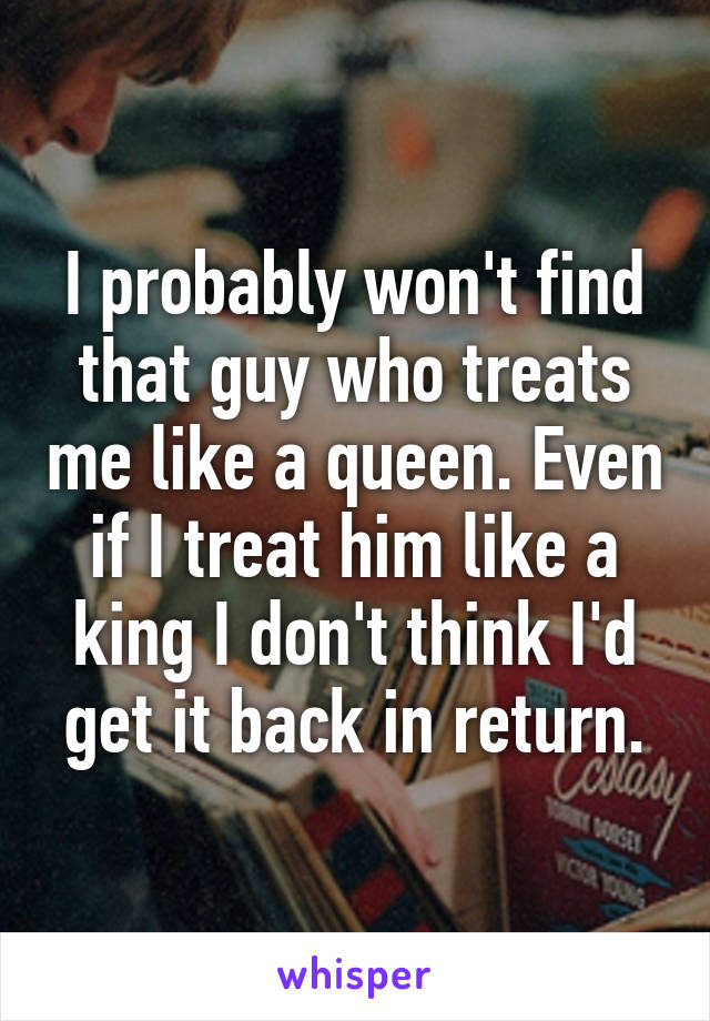 I probably won't find that guy who treats me like a queen. Even if I treat him like a king I don't think I'd get it back in return.