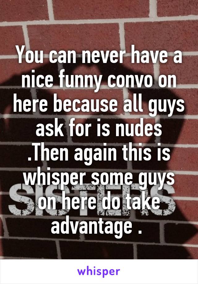 You can never have a nice funny convo on here because all guys ask for is nudes .Then again this is whisper some guys on here do take advantage . 