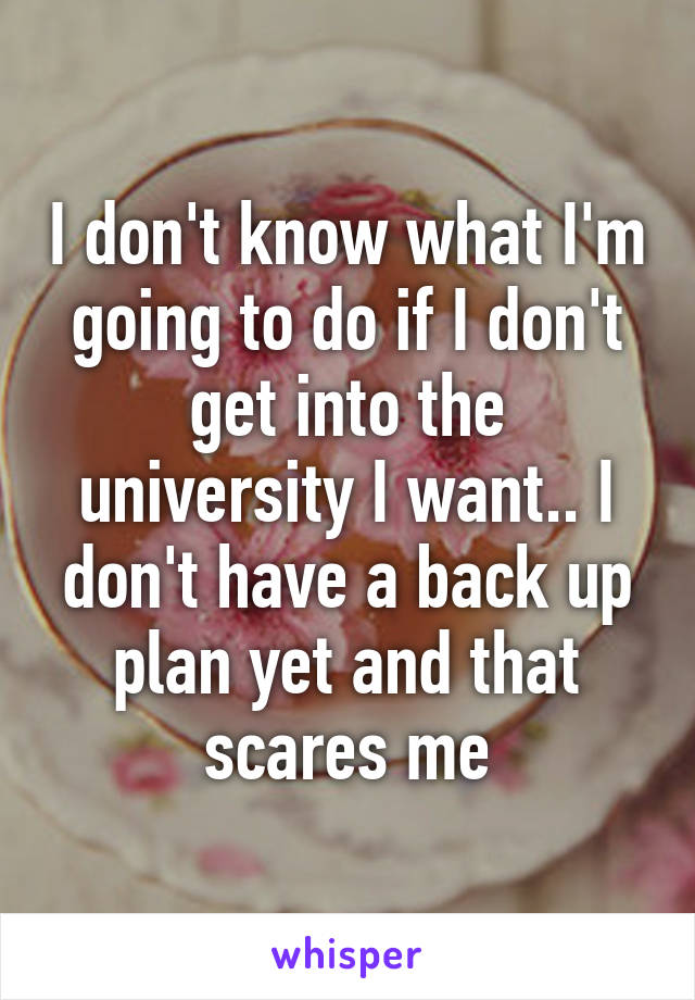 I don't know what I'm going to do if I don't get into the university I want.. I don't have a back up plan yet and that scares me