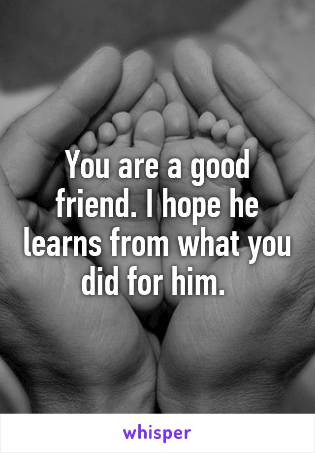 You are a good friend. I hope he learns from what you did for him. 