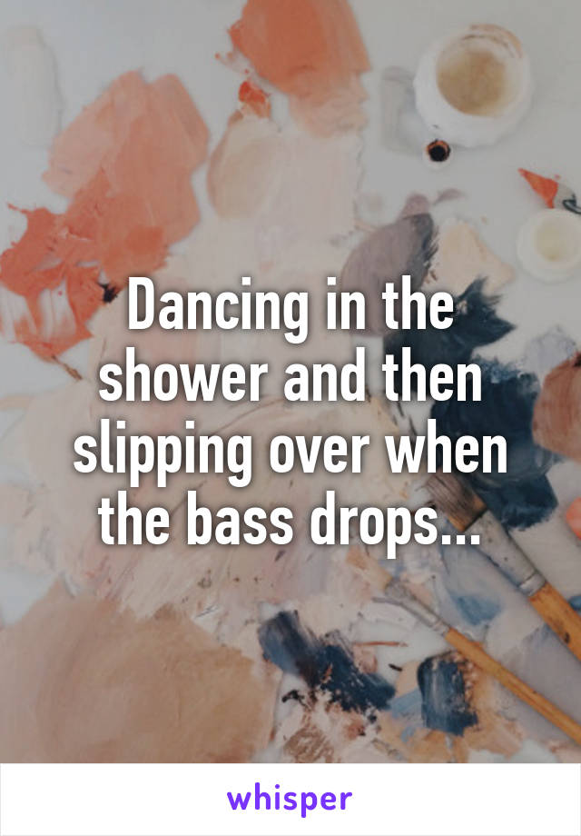 Dancing in the shower and then slipping over when the bass drops...