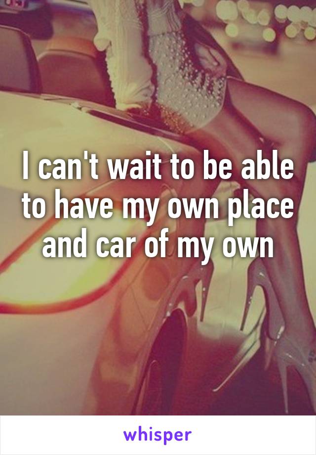 I can't wait to be able to have my own place and car of my own
