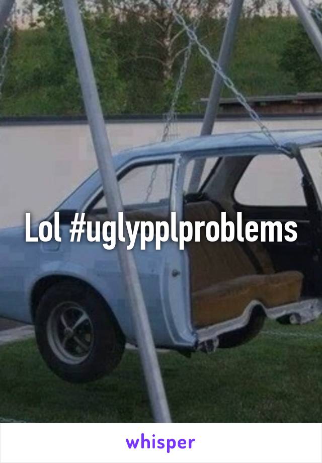 Lol #uglypplproblems