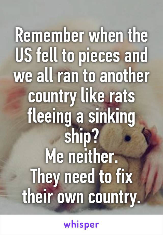 Remember when the US fell to pieces and we all ran to another country like rats fleeing a sinking ship?
Me neither.
They need to fix their own country.