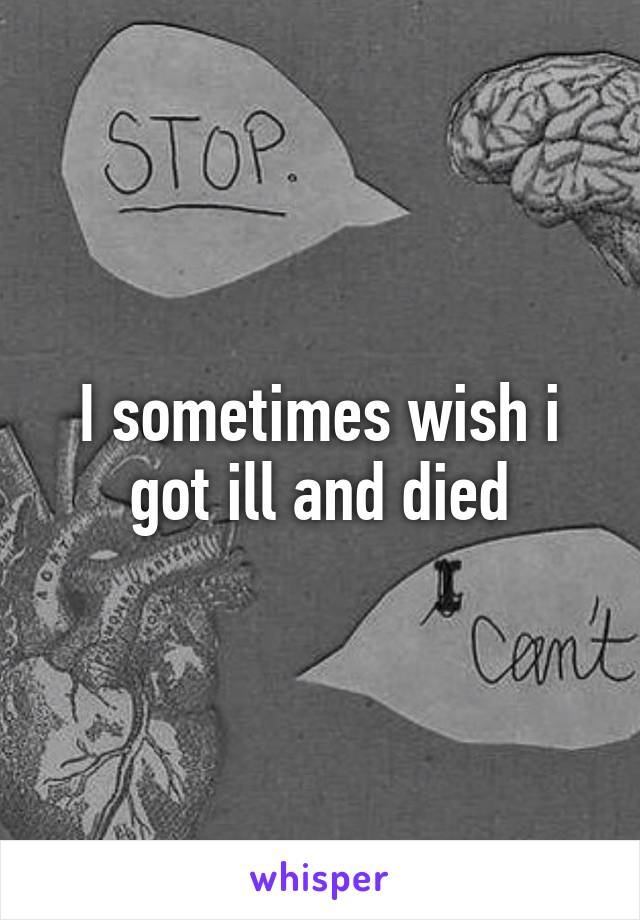 I sometimes wish i got ill and died