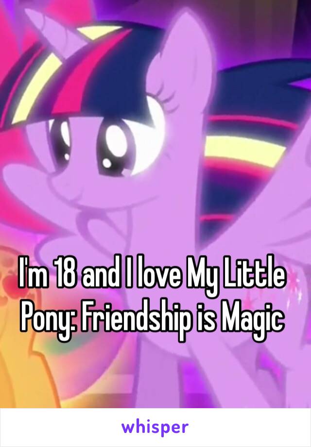 I'm 18 and I love My Little Pony: Friendship is Magic