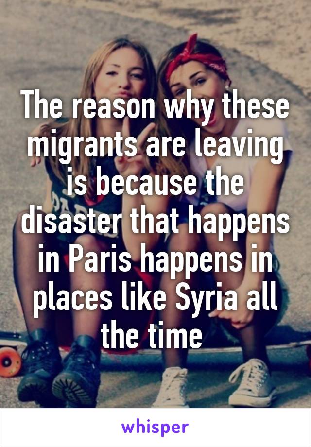 The reason why these migrants are leaving is because the disaster that happens in Paris happens in places like Syria all the time 