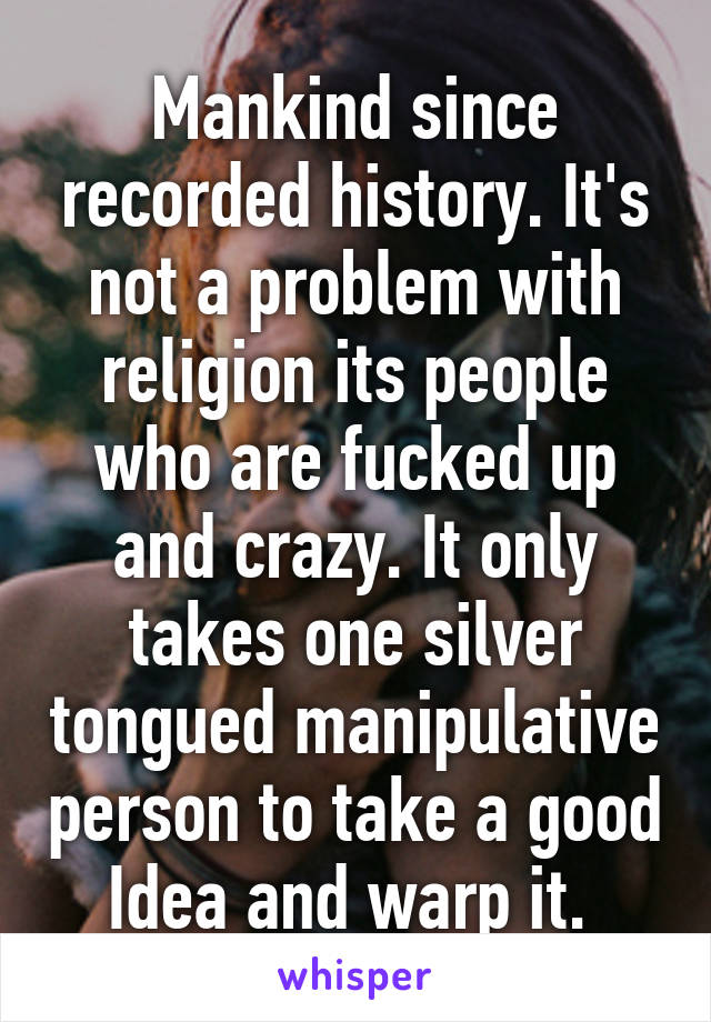 Mankind since recorded history. It's not a problem with religion its people who are fucked up and crazy. It only takes one silver tongued manipulative person to take a good Idea and warp it. 