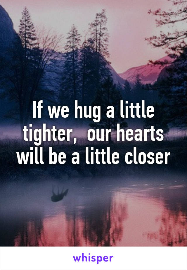 If we hug a little tighter,  our hearts will be a little closer