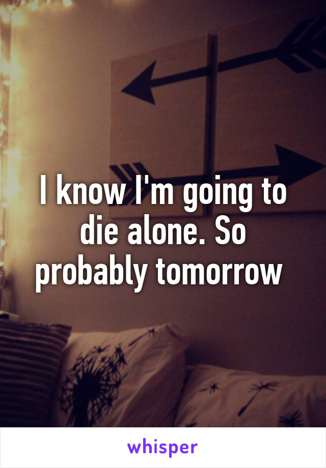 I know I'm going to die alone. So probably tomorrow 