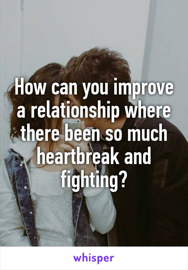 How can you improve a relationship where there been so much heartbreak and fighting?