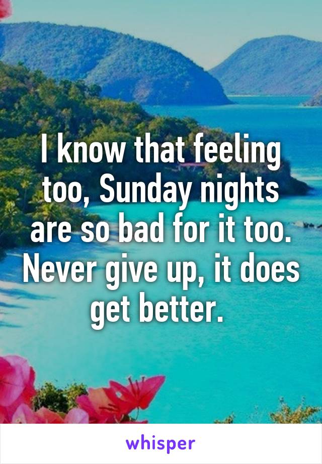 I know that feeling too, Sunday nights are so bad for it too. Never give up, it does get better. 