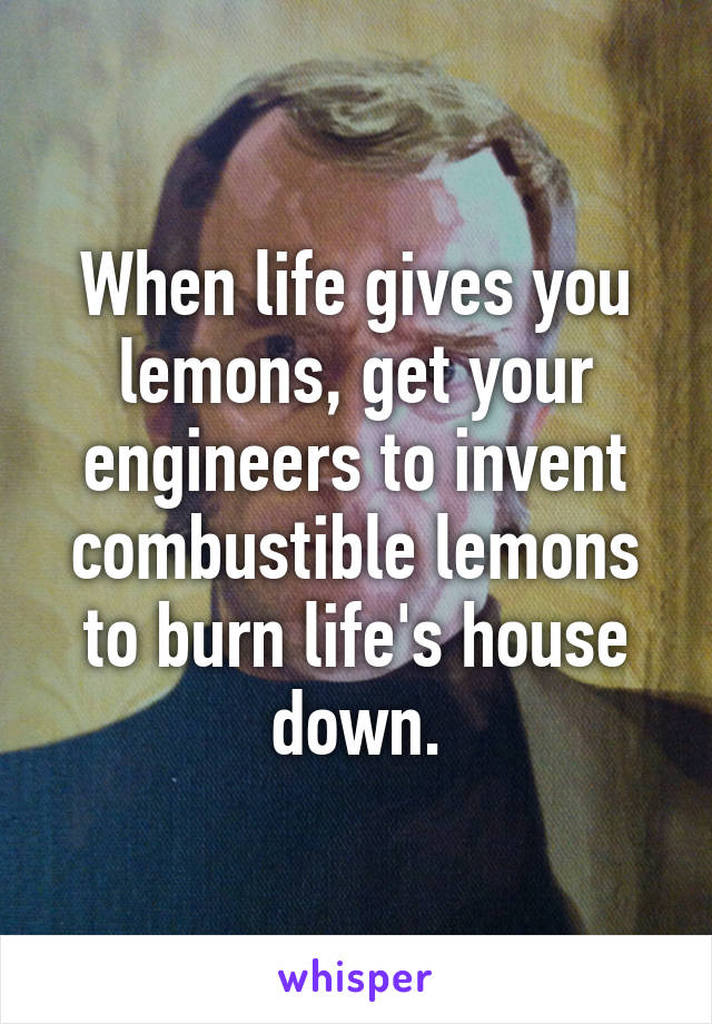 When life gives you lemons, get your engineers to invent combustible lemons to burn life's house down.