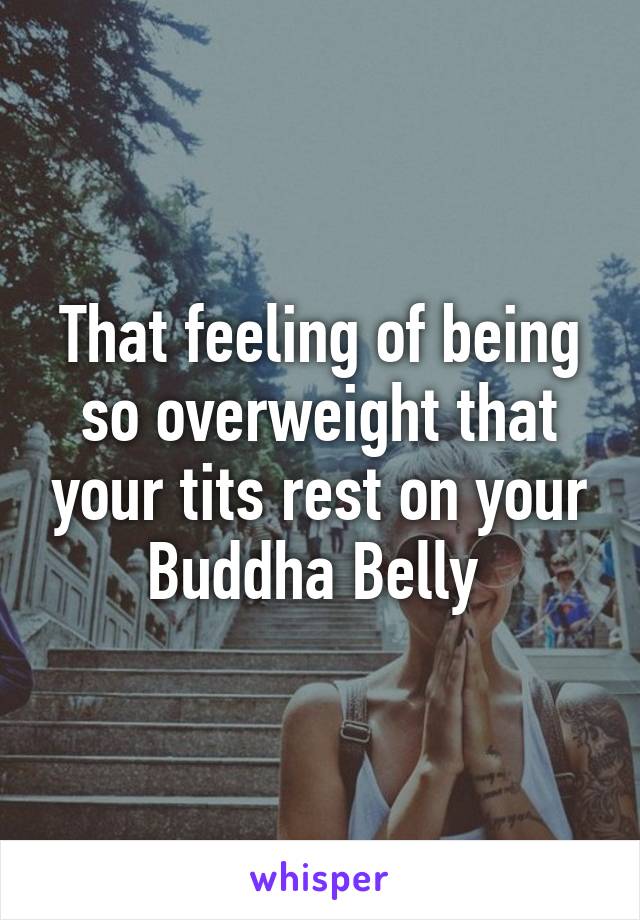 That feeling of being so overweight that your tits rest on your Buddha Belly 