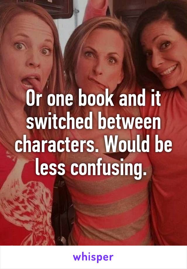 Or one book and it switched between characters. Would be less confusing. 