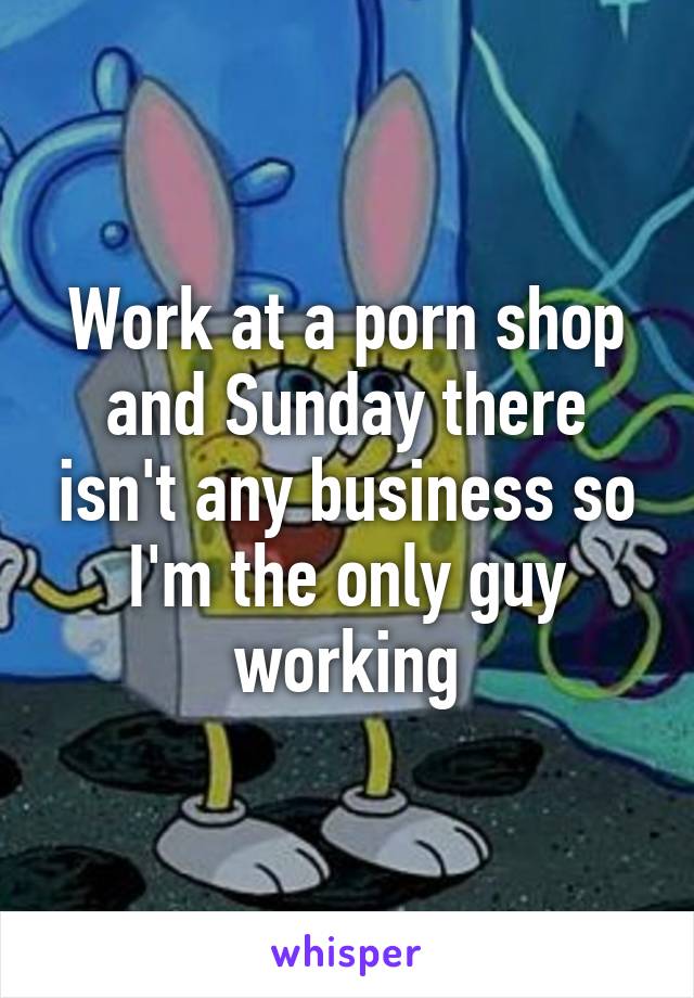 Work at a porn shop and Sunday there isn't any business so I'm the only guy working