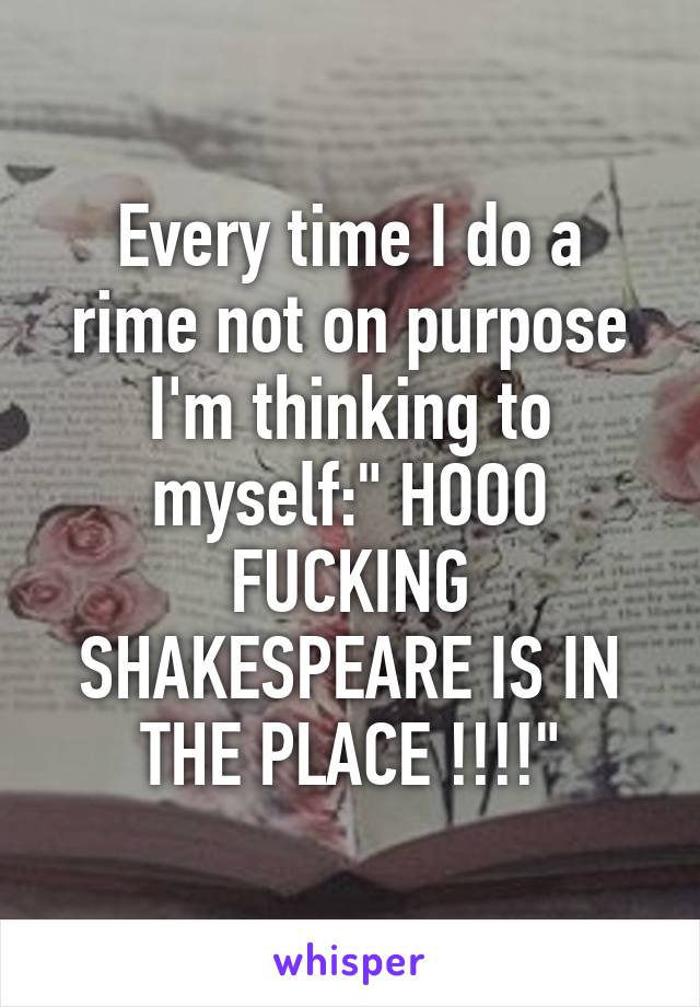 Every time I do a rime not on purpose I'm thinking to myself:" HOOO FUCKING SHAKESPEARE IS IN THE PLACE !!!!"